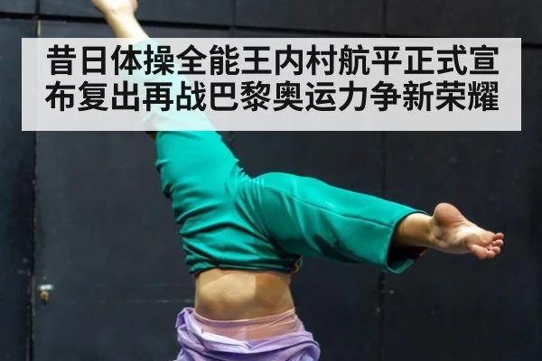 昔日体操全能王内村航平正式宣布复出再战巴黎奥运力争新荣耀