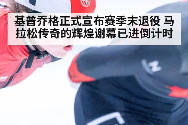 基普乔格正式宣布赛季末退役 马拉松传奇的辉煌谢幕已进倒计时