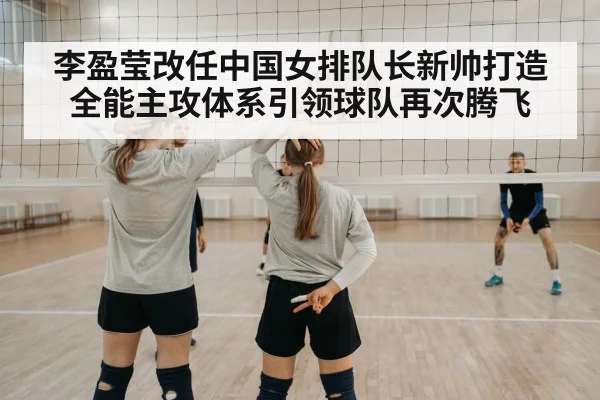 李盈莹改任中国女排队长新帅打造全能主攻体系引领球队再次腾飞